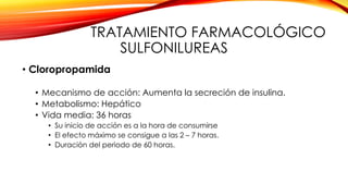 TRATAMIENTO FARMACOLÓGICO
SULFONILUREAS
• Cloropropamida
• Mecanismo de acción: Aumenta la secreción de insulina.
• Metabolismo: Hepático
• Vida media: 36 horas
• Su inicio de acción es a la hora de consumirse
• El efecto máximo se consigue a las 2 – 7 horas.
• Duración del periodo de 60 horas.
 