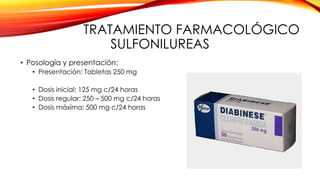 TRATAMIENTO FARMACOLÓGICO
SULFONILUREAS
• Posología y presentación:
• Presentación: Tabletas 250 mg
• Dosis inicial: 125 mg c/24 horas
• Dosis regular: 250 – 500 mg c/24 horas
• Dosis máxima: 500 mg c/24 horas
 