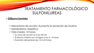 TRATAMIENTO FARMACOLÓGICO
SULFONILUREAS
• Glibenclamida
• Mecanismo de acción: Aumenta la secreción de insulina.
• Metabolismo: Hepático
• Vida media: 10 horas
• Su inicio de acción es a los 30 min
• El efecto máximo se consigue a las 2 – 4 horas.
• Duración del periodo de 12 a 24 horas.
 