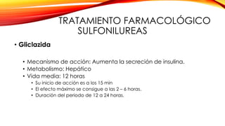 TRATAMIENTO FARMACOLÓGICO
SULFONILUREAS
• Gliclazida
• Mecanismo de acción: Aumenta la secreción de insulina.
• Metabolismo: Hepático
• Vida media: 12 horas
• Su inicio de acción es a los 15 min
• El efecto máximo se consigue a las 2 – 6 horas.
• Duración del periodo de 12 a 24 horas.
 