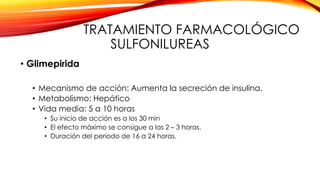 TRATAMIENTO FARMACOLÓGICO
SULFONILUREAS
• Glimepirida
• Mecanismo de acción: Aumenta la secreción de insulina.
• Metabolismo: Hepático
• Vida media: 5 a 10 horas
• Su inicio de acción es a los 30 min
• El efecto máximo se consigue a las 2 – 3 horas.
• Duración del periodo de 16 a 24 horas.
 