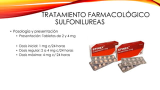 TRATAMIENTO FARMACOLÓGICO
SULFONILUREAS
• Posología y presentación
• Presentación: Tabletas de 2 y 4 mg
• Dosis inicial: 1 mg c/24 horas
• Dosis regular: 2 a 4 mg c/24 horas
• Dosis máxima: 4 mg c/ 24 horas
 