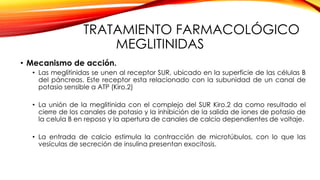 TRATAMIENTO FARMACOLÓGICO
MEGLITINIDAS
• Mecanismo de acción.
• Las meglitinidas se unen al receptor SUR, ubicado en la superficie de las células B
del páncreas. Este receptor esta relacionado con la subunidad de un canal de
potasio sensible a ATP (Kiro.2)
• La unión de la meglitinida con el complejo del SUR Kiro.2 da como resultado el
cierre de los canales de potasio y la inhibición de la salida de iones de potasio de
la celula B en reposo y la apertura de canales de calcio dependientes de voltaje.
• La entrada de calcio estimula la contracción de microtúbulos, con lo que las
vesículas de secreción de insulina presentan exocitosis.
 
