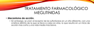 TRATAMIENTO FARMACOLÓGICO
MEGLITINIDAS
• Mecanismo de acción.
• Sin embargo, se unen al receptor de las sulfonilureas en un sitio diferente, con una
cinética distinta de la que se lleva a cabo en etas, lo que resulta en un inicio de
acción mas corto y una vida media mas breve.
 