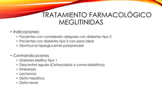TRATAMIENTO FARMACOLÓGICO
MEGLITINIDAS
• Indicaciones:
• Pacientes con complexión delgada con diabetes tipo 2
• Pacientes con diabetes tipo 2 con peso ideal
• Disminuir la hiperglucemia postprandial
• Contraindicaciones
• Diabetes Mellitus Tipo 1
• Descontrol agudo (Cetoacidosis o coma diabético)
• Embarazo
• Lactancia
• Daño hepático
• Daño renal
 