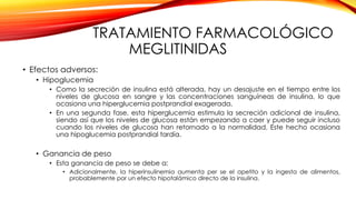 TRATAMIENTO FARMACOLÓGICO
MEGLITINIDAS
• Efectos adversos:
• Hipoglucemia
• Como la secreción de insulina está alterada, hay un desajuste en el tiempo entre los
niveles de glucosa en sangre y las concentraciones sanguíneas de insulina, lo que
ocasiona una hiperglucemia postprandial exagerada.
• En una segunda fase, esta hiperglucemia estimula la secreción adicional de insulina,
siendo así que los niveles de glucosa están empezando a caer y puede seguir incluso
cuando los niveles de glucosa han retornado a la normalidad. Este hecho ocasiona
una hipoglucemia postprandial tardía.
• Ganancia de peso
• Esta ganancia de peso se debe a:
• Adicionalmente, la hiperinsulinemia aumenta per se el apetito y la ingesta de alimentos,
probablemente por un efecto hipotalámico directo de la insulina.
 