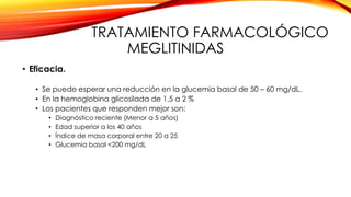 TRATAMIENTO FARMACOLÓGICO
MEGLITINIDAS
• Eficacia.
• Se puede esperar una reducción en la glucemia basal de 50 – 60 mg/dL.
• En la hemoglobina glicosilada de 1.5 a 2 %
• Los pacientes que responden mejor son:
• Diagnóstico reciente (Menor a 5 años)
• Edad superior a los 40 años
• Índice de masa corporal entre 20 a 25
• Glucemia basal <200 mg/dL
 