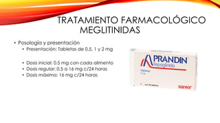 TRATAMIENTO FARMACOLÓGICO
MEGLITINIDAS
• Posología y presentación
• Presentación: Tabletas de 0.5, 1 y 2 mg
• Dosis inicial: 0.5 mg con cada alimento
• Dosis regular: 0.5 a 16 mg c/24 horas
• Dosis máxima: 16 mg c/24 horas
 