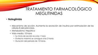 TRATAMIENTO FARMACOLÓGICO
MEGLITINIDAS
• Nateglinida
• Mecanismo de acción: Aumenta la secreción de insulina por estimulación de las
células B del páncreas.
• Metabolismo: Hepático
• Vida media: 10 hora
• Su inicio de acción es a los 1 hora
• El efecto máximo se consigue a las 2 horas.
• Duración del periodo de 10 horas.
 