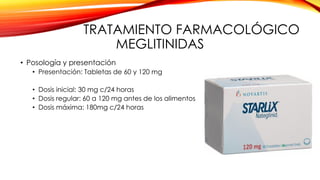 TRATAMIENTO FARMACOLÓGICO
MEGLITINIDAS
• Posología y presentación
• Presentación: Tabletas de 60 y 120 mg
• Dosis inicial: 30 mg c/24 horas
• Dosis regular: 60 a 120 mg antes de los alimentos
• Dosis máxima: 180mg c/24 horas
 