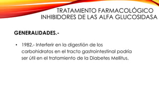 GENERALIDADES.-
• 1982.- Interferir en la digestión de los
carbohidratos en el tracto gastrointestinal podría
ser útil en el tratamiento de la Diabetes Mellitus.
TRATAMIENTO FARMACOLÓGICO
INHIBIDORES DE LAS ALFA GLUCOSIDASA
 