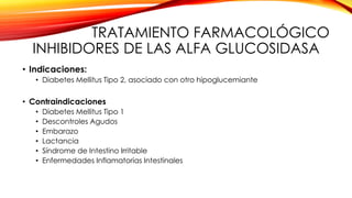 TRATAMIENTO FARMACOLÓGICO
INHIBIDORES DE LAS ALFA GLUCOSIDASA
• Indicaciones:
• Diabetes Mellitus Tipo 2, asociado con otro hipoglucemiante
• Contraindicaciones
• Diabetes Mellitus Tipo 1
• Descontroles Agudos
• Embarazo
• Lactancia
• Síndrome de Intestino Irritable
• Enfermedades Inflamatorias Intestinales
 