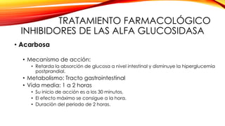 TRATAMIENTO FARMACOLÓGICO
INHIBIDORES DE LAS ALFA GLUCOSIDASA
• Acarbosa
• Mecanismo de acción:
• Retarda la absorción de glucosa a nivel intestinal y disminuye la hiperglucemia
postprandial.
• Metabolismo: Tracto gastrointestinal
• Vida media: 1 a 2 horas
• Su inicio de acción es a los 30 minutos.
• El efecto máximo se consigue a la hora.
• Duración del periodo de 2 horas.
 