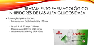 TRATAMIENTO FARMACOLÓGICO
INHIBIDORES DE LAS ALFA GLUCOSIDASA
• Posología y presentación:
• Presentación: Tabletas de 50 y 100 mg
• Dosis inicial: 25 mg c/24 horas
• Dosis regular: 300 mg c/24 horas
• Dosis máxima: 600 mg c/24 horas
 