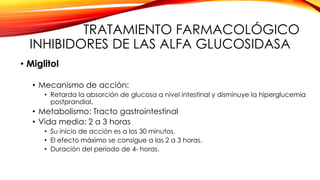 TRATAMIENTO FARMACOLÓGICO
INHIBIDORES DE LAS ALFA GLUCOSIDASA
• Miglitol
• Mecanismo de acción:
• Retarda la absorción de glucosa a nivel intestinal y disminuye la hiperglucemia
postprandial.
• Metabolismo: Tracto gastrointestinal
• Vida media: 2 a 3 horas
• Su inicio de acción es a los 30 minutos.
• El efecto máximo se consigue a las 2 a 3 horas.
• Duración del periodo de 4- horas.
 