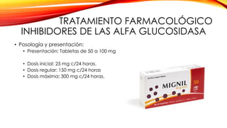 TRATAMIENTO FARMACOLÓGICO
INHIBIDORES DE LAS ALFA GLUCOSIDASA
• Posología y presentación:
• Presentación: Tabletas de 50 a 100 mg
• Dosis inicial: 25 mg c/24 horas.
• Dosis regular: 150 mg c/24 horas
• Dosis máxima: 300 mg c/24 horas.
 