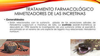 TRATAMIENTO FARMACOLÓGICO
MIMETIZADORES DE LAS INCRETINAS
• Generalidades
• Están relacionados con la sustancia aislada de las secreciones salivales de
Heloderma suspectum o monstruo de Gila. La exetinida (exedín-4-sintético) se
descubrió en 1992 durante la investigación de una sustancia similar al exendin-3,
encontrado en el veneno de una especie de lagarto muy relacionado: Heloderma
horridum.
 
