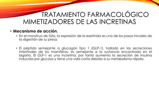 TRATAMIENTO FARMACOLÓGICO
MIMETIZADORES DE LAS INCRETINAS
• Mecanismo de acción.
• En el monstruo de Gila, la expresión de la exetinida es uno de los pasos iniciales de
la digestión de su presa.
• El péptido semejante a glucagón tipo 1 (GLP-1), hallado en las secreciones
intestinales de los mamíferos, es semejante a la sustancia encontrada en el
lagarto. El GLP-1 es una incretina; por tanto aumenta la secreción de insulina
inducida por glucosa y tiene una vida corta debido a su metabolismo rápido.
 