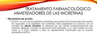 TRATAMIENTO FARMACOLÓGICO
MIMETIZADORES DE LAS INCRETINAS
• Mecanismo de acción.
• El GLP-1 es uno de los péptidos intestinales que potencian la secreción de insulina
en respuesta a la ingestión de nutrientes. Esta propiedad se conoce con el
nombre de efecto incretina. Es liberado en las células enteroendocrinas del
intestino delgado cuando la glucemia está elevada, y su vida media es muy
corta (< 2 min), debido a que es rápidamente inactivada por la enzima
proteolítica DPP-IV.
 