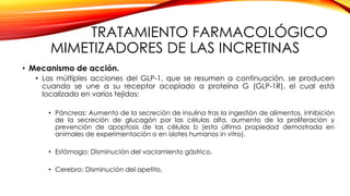 TRATAMIENTO FARMACOLÓGICO
MIMETIZADORES DE LAS INCRETINAS
• Mecanismo de acción.
• Las múltiples acciones del GLP-1, que se resumen a continuación, se producen
cuando se une a su receptor acoplado a proteína G (GLP-1R), el cual está
localizado en varios tejidos:
• Páncreas: Aumento de la secreción de insulina tras la ingestión de alimentos, inhibición
de la secreción de glucagón por las células alfa, aumento de la proliferación y
prevención de apoptosis de las células b (esta última propiedad demostrada en
animales de experimentación o en islotes humanos in vitro).
• Estómago: Disminución del vaciamiento gástrico.
• Cerebro: Disminución del apetito.
 
