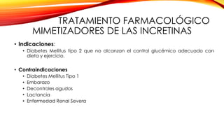 TRATAMIENTO FARMACOLÓGICO
MIMETIZADORES DE LAS INCRETINAS
• Indicaciones:
• Diabetes Mellitus tipo 2 que no alcanzan el control glucémico adecuado con
dieta y ejercicio.
• Contraindicaciones
• Diabetes Mellitus Tipo 1
• Embarazo
• Decontroles agudos
• Lactancia
• Enfermedad Renal Severa
 