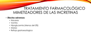 TRATAMIENTO FARMACOLÓGICO
MIMETIZADORES DE LAS INCRETINAS
• Efectos adversos:
• Nauseas
• Vomito
• Hipoglucemia (Menos del 5%)
• Mareo
• Reflujo gastroesofagico
 
