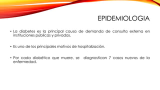 EPIDEMIOLOGIA
• La diabetes es la principal causa de demanda de consulta externa en
instituciones públicas y privadas.
• Es uno de los principales motivos de hospitalización.
• Por cada diabético que muere, se diagnostican 7 casos nuevos de la
enfermedad.
 
