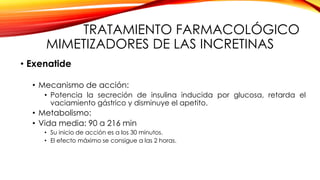 TRATAMIENTO FARMACOLÓGICO
MIMETIZADORES DE LAS INCRETINAS
• Exenatide
• Mecanismo de acción:
• Potencia la secreción de insulina inducida por glucosa, retarda el
vaciamiento gástrico y disminuye el apetito.
• Metabolismo:
• Vida media: 90 a 216 min
• Su inicio de acción es a los 30 minutos.
• El efecto máximo se consigue a las 2 horas.
 