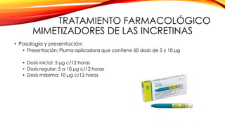 TRATAMIENTO FARMACOLÓGICO
MIMETIZADORES DE LAS INCRETINAS
• Posología y presentación:
• Presentación: Pluma aplicadora que contiene 60 dosis de 5 y 10 μg
• Dosis inicial: 5 μg c/12 horas
• Dosis regular: 5 a 10 μg c/12 horas
• Dosis máxima: 10 μg c/12 horas
 