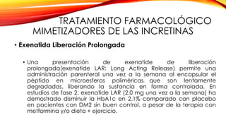 TRATAMIENTO FARMACOLÓGICO
MIMETIZADORES DE LAS INCRETINAS
• Exenatida Liberación Prolongada
• Una presentación de exenatide de liberación
prolongada(exenatide LAR: Long Acting Release) permite una
administración parenteral una vez a la semana al encapsular el
péptido en microesferas poliméricas4 que son lentamente
degradadas, liberando la sustancia en forma controlada. En
estudios de fase 2, exenatide LAR (2.0 mg una vez a la semana) ha
demostrado disminuir la HbA1c en 2.1% comparado con placebo
en pacientes con DM2 sin buen control, a pesar de la terapia con
metformina y/o dieta + ejercicio.
 