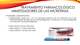 TRATAMIENTO FARMACOLÓGICO
MIMETIZADORES DE LAS INCRETINAS
• Posología y presentación:
• Presentación: Caja con 1, 2, o 3 pluma(s) inyector con un cartucho con 3 ml;
VICTOZA ® libera 30 dosis de 0.6 mg de liraglutide, 15 dosis de 1.2 mg de liraglutide
o 10 dosis de 1.8 mg de liraglutide
• Dosis inicial: 0.6 mg c/24 horas
• Dosis regular: 1.2 mg c/24 horas
• Dosis máxima: 1.8 mg c/24 horas
 
