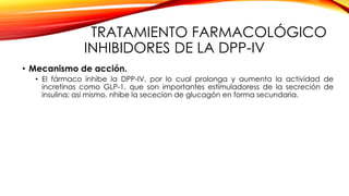 TRATAMIENTO FARMACOLÓGICO
INHIBIDORES DE LA DPP-IV
• Mecanismo de acción.
• El fármaco inhibe la DPP-IV, por lo cual prolonga y aumenta la actividad de
incretinas como GLP-1, que son importantes estimuladoress de la secreción de
insulina; asi mismo, nhibe la sececion de glucagón en forma secundaria.
 