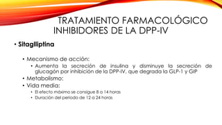 TRATAMIENTO FARMACOLÓGICO
INHIBIDORES DE LA DPP-IV
• Sitaglliptina
• Mecanismo de acción:
• Aumenta la secreción de insulina y disminuye la secreción de
glucagón por inhibición de la DPP-IV, que degrada la GLP-1 y GIP
• Metabolismo:
• Vida media:
• El efecto máximo se consigue 8 a 14 horas
• Duración del periodo de 12 a 24 horas
 