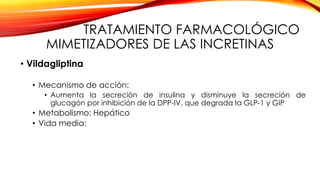 TRATAMIENTO FARMACOLÓGICO
MIMETIZADORES DE LAS INCRETINAS
• Vildagliptina
• Mecanismo de acción:
• Aumenta la secreción de insulina y disminuye la secreción de
glucagón por inhibición de la DPP-IV, que degrada la GLP-1 y GIP
• Metabolismo: Hepático
• Vida media:
 