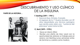 DESCUBRIMIENTO Y USO CLÍNICO
DE LA INSULINA
• Nace en Essa, Ontario, Canadá.
• Al regresar de la 1ª Guerra Mundial con 29
años desarrollaría una técnica quirúrgica
que serviría para aislar una “sustancia del
páncreas” para tratar la DM.
• Nace en Miami, EEUU
• Recibe una oferta de Mac Leod con la
oportunidad de obtener un trabajo para el
verano con Banting (unas semanas) antes
de terminar su carrera como medico.
 