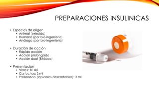 PREPARACIONES INSULINICAS
• Especies de origen
• Animal (extraída)
• Humana (por bio-ingeniería)
• Análoga (por bio-ingeniería)
• Duración de acción
• Rápida acción
• Acción prolongada
• Acción dual (Bifásica)
• Presentación
• Viales: 10 ml
• Cartuchos: 3 ml
• Prellenada (lapiceras descartables): 3 ml
 