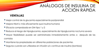  Mejor control de la glucemia especialmente postprandial
 Mejora HbA1c más eficazmente que insulina humana
 Eficacia comprobada en DM tipo 1 y 2
 Reduce el riesgo de hipoglucemia, especialmente de hipoglucemia nocturna severa
 Mayor flexibilidad: puede ser administrada inmediatamente antes o después de las
comidas
 Mantiene las propiedades en diferentes poblaciones de pacientes
 Seguras cuando son utilizadas en infusión s/c continua de insulina (bombas)
VENTAJAS
ANÁLOGOS DE INSULINA DE
ACCIÓN RÁPIDA
 