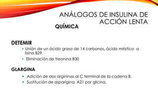 • Unión de un ácido graso de 14 carbonos, ácido miristico a
lisina B29.
• Eliminación de treonina B30
DETEMIR
GLARGINA
 Adición de dos argininas al C terminal de la cadena B.
 Sustitución de asparigina A21 por glicina.
QUÍMICA
ANÁLOGOS DE INSULINA DE
ACCIÓN LENTA
 