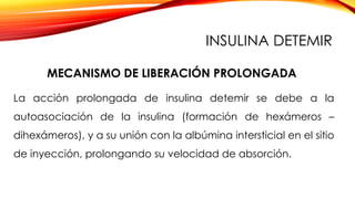 La acción prolongada de insulina detemir se debe a la
autoasociación de la insulina (formación de hexámeros –
dihexámeros), y a su unión con la albúmina intersticial en el sitio
de inyección, prolongando su velocidad de absorción.
MECANISMO DE LIBERACIÓN PROLONGADA
INSULINA DETEMIR
 