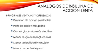  Duración de acción predecible
 Perfil de acción más plano
 Control glucémico más efectivo
 Menor riesgo de hipoglucemias
 Menor variabilidad intrasujeto
 Menor aumento de peso
PRINCIPALES VENTAJAS Y DIFERENCIAS
ANÁLOGOS DE INSULINA DE
ACCIÓN LENTA
 