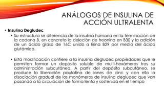 ANÁLOGOS DE INSULINA DE
ACCIÓN ULTRALENTA
• Insulina Degludec
• Su estructura se diferencia de la insulina humana en la terminación de
la cadena B, en concreto la deleción de treonina en B30 y la adición
de un ácido graso de 16C unido a lisina B29 por medio del ácido
glutámico.
• Esta modificación confiere a la insulina degludec propiedades que le
permiten formar un depósito soluble de multi-hexámeros tras su
administración subcutánea. A partir del depósito subcutáneo, se
produce la liberación paulatina de iones de cinc y con ello la
disociación gradual de los monómeros de insulina degludec que van
pasando a la circulación de forma lenta y sostenida en el tiempo
 