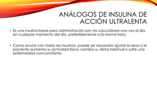 ANÁLOGOS DE INSULINA DE
ACCIÓN ULTRALENTA
• Es una insulina basal para administración por vía subcutánea una vez al día,
en cualquier momento del día, preferiblemente a la misma hora.
• Como ocurre con todas las insulinas, puede ser necesario ajustar la dosis si el
paciente aumenta su actividad física, cambia su dieta habitual o sufre una
enfermedad concomitante.
 