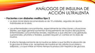 ANÁLOGOS DE INSULINA DE
ACCIÓN ULTRALENTA
• Pacientes con diabetes mellitus tipo 2
• La dosis inicial diaria recomendada es de 10 unidades, seguidas de ajustes
individuales en la dosis.
• Las enfermedades concomitantes, especialmente las infecciones y situaciones
febriles, por regla general aumentan el requerimiento de insulina del paciente.
Enfermedades concomitantes renales, hepáticas o que afecten a las glándulas
suprarrenales, pituitaria o tiroidea, pueden requerir un cambio en la dosis de
insulina.
• El efecto hipoglucemiante de la insulina se debe a que facilita la absorción de
la glucosa al unirse a los receptores de insulina en las células musculares y
adiposas, y a que inhibe al mismo tiempo la producción hepática de glucosa.
 