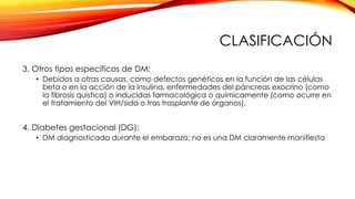 CLASIFICACIÓN
3. Otros tipos específicos de DM:
• Debidos a otras causas, como defectos genéticos en la función de las células
beta o en la acción de la insulina, enfermedades del páncreas exocrino (como
la fibrosis quística) o inducidas farmacológica o químicamente (como ocurre en
el tratamiento del VIH/sida o tras trasplante de órganos).
4. Diabetes gestacional (DG):
• DM diagnosticada durante el embarazo; no es una DM claramente manifiesta
 
