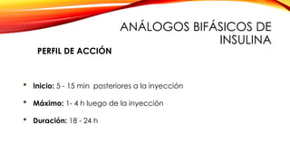 • Inicio: 5 - 15 min posteriores a la inyección
• Máximo: 1- 4 h luego de la inyección
• Duración: 18 - 24 h
PERFIL DE ACCIÓN
ANÁLOGOS BIFÁSICOS DE
INSULINA
 