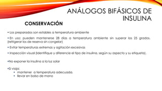  Los preparados son estables a temperatura ambiente
 En uso: pueden mantenerse 28 días a temperatura ambiente sin superar los 25 grados.
(refrigerar los de reserva sin congelar)
 Evitar temperaturas extremas y agitación excesivas
 Inspección visual (Identifique y diferencie el tipo de insulina, según su aspecto y su etiqueta).
No exponer la insulina a la luz solar
Si viaja:
 mantener a temperatura adecuada.
 llevar en bolso de mano
CONSERVACIÓN
ANÁLOGOS BIFÁSICOS DE
INSULINA
 