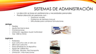 Jeringa
• La elección se basa en preferencias y necesidades personales
• Prestar atención en personas con :
• Trastornos visuales
• Problemas de destreza manual
• Dificultades para combinar formulaciones
• Flexible
• Ajuste fácil de la dosis
• Combinaciones
• Limitación: agudeza visual/ motricidad
• Vial: 1000 UI (10ml)
Lapicera
• Preferidos
• Con cartucho o de un solo uso
• 300 UI por cartucho
• Dosis señalada en el dispositivo
• Aguja de calibre fino
• Cómodo, discreto, fácil transporte
• Limitación : más inyecciones
SISTEMAS DE ADMINISTRACIÓN
 