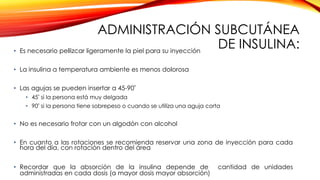 ADMINISTRACIÓN SUBCUTÁNEA
DE INSULINA:• Es necesario pellizcar ligeramente la piel para su inyección
• La insulina a temperatura ambiente es menos dolorosa
• Las agujas se pueden insertar a 45-90º
• 45º si la persona está muy delgada
• 90º si la persona tiene sobrepeso o cuando se utiliza una aguja corta
• No es necesario frotar con un algodón con alcohol
• En cuanto a las rotaciones se recomienda reservar una zona de inyección para cada
hora del día, con rotación dentro del área
• Recordar que la absorción de la insulina depende de cantidad de unidades
administradas en cada dosis (a mayor dosis mayor absorción)
 
