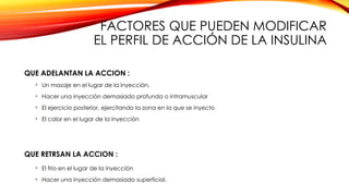 FACTORES QUE PUEDEN MODIFICAR
EL PERFIL DE ACCIÓN DE LA INSULINA
QUE ADELANTAN LA ACCION :
• Un masaje en el lugar de la inyección,
• Hacer una inyección demasiado profunda o intramuscular
• El ejercicio posterior, ejercitando la zona en la que se inyecto
• El calor en el lugar de la inyección
QUE RETRSAN LA ACCION :
• El frío en el lugar de la inyección
• Hacer una inyección demasiado superficial.
 