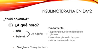 ¿CÓMO COMENZAR?
C) ¿A qué hora?
• NPH
De noche
• Detemir
Fundamento:
- Suprimir producción hepática de
glucosa.
- Normalizar glucemia de ayuno
- Menor aumento de peso
• Glargina – Cualquier hora
INSULINOTERAPIA EN DM2
 